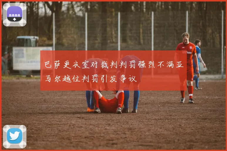 巴萨更衣室对裁判判罚强烈不满亚马尔越位判罚引发争议
