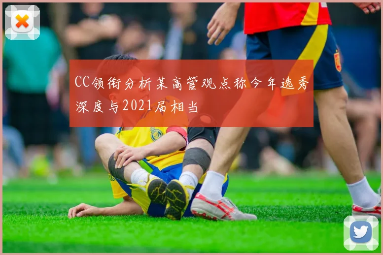 CC领衔分析某高管观点称今年选秀深度与2021届相当
