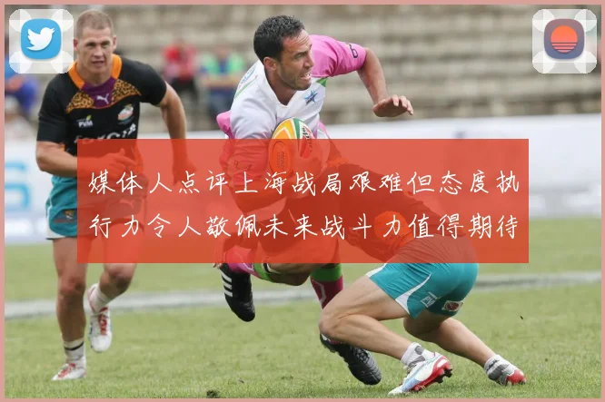 媒体人点评上海战局艰难但态度执行力令人敬佩未来战斗力值得期待