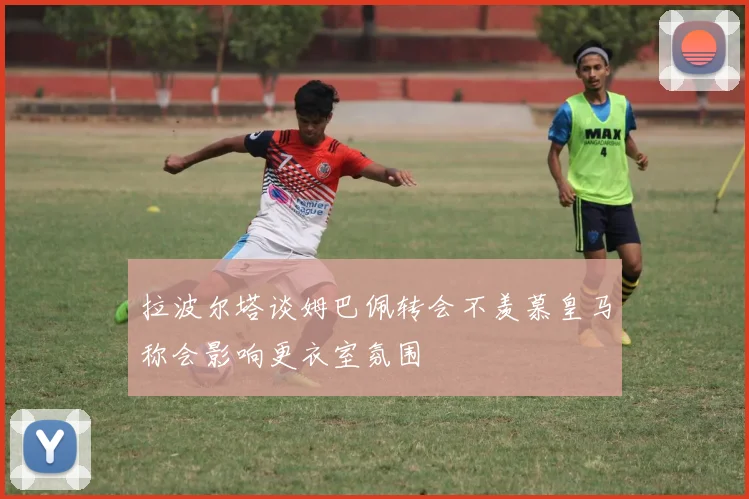 拉波尔塔谈姆巴佩转会不羡慕皇马称会影响更衣室氛围