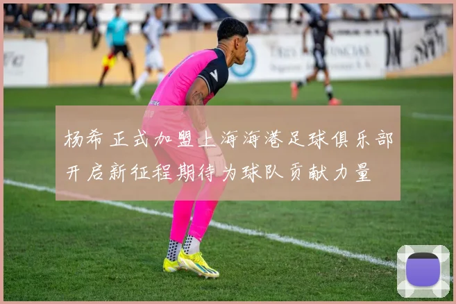 杨希正式加盟上海海港足球俱乐部开启新征程期待为球队贡献力量