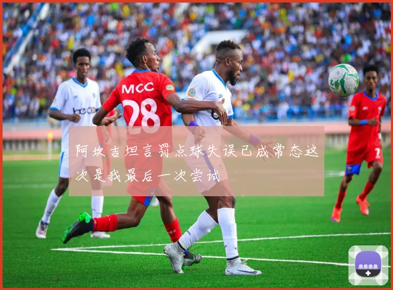 阿坎吉坦言罚点球失误已成常态这次是我最后一次尝试