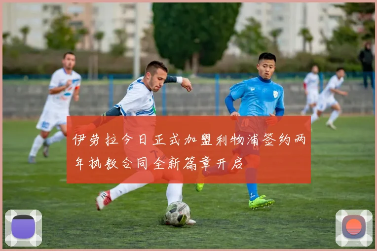 伊劳拉今日正式加盟利物浦签约两年执教合同全新篇章开启