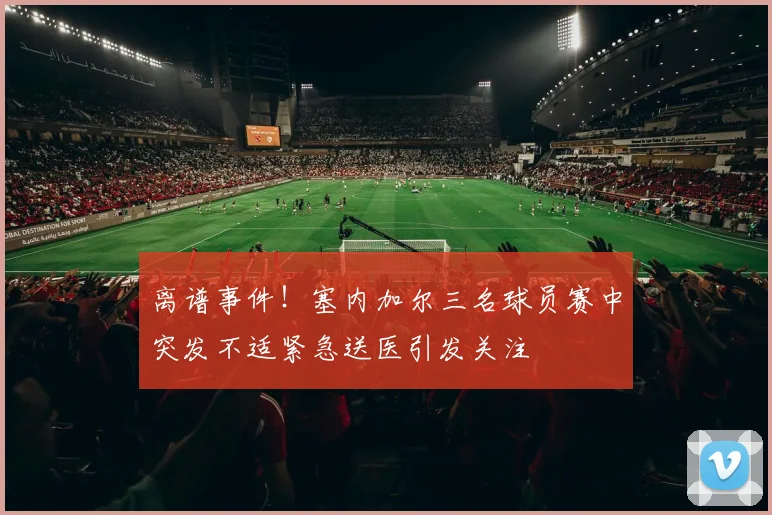 离谱事件！塞内加尔三名球员赛中突发不适紧急送医引发关注