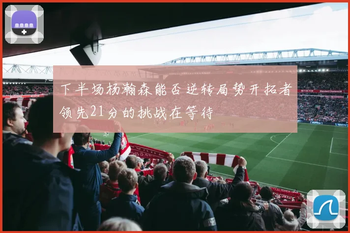 下半场杨瀚森能否逆转局势开拓者领先21分的挑战在等待