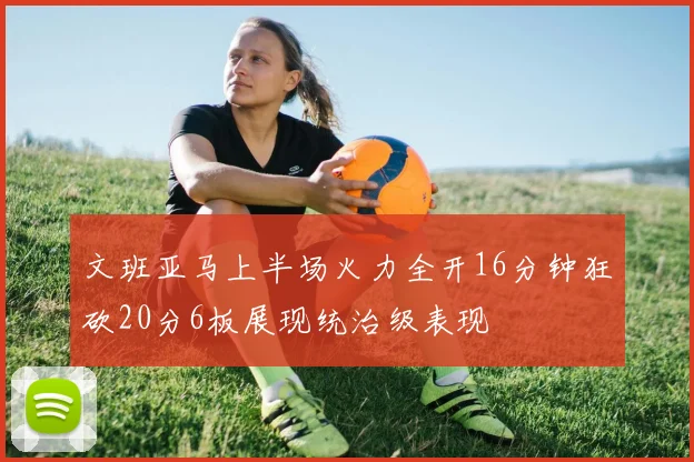 文班亚马上半场火力全开16分钟狂砍20分6板展现统治级表现