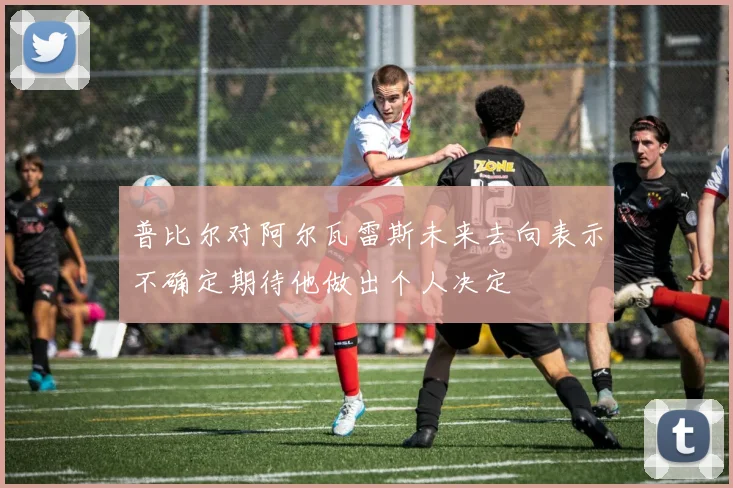 普比尔对阿尔瓦雷斯未来去向表示不确定期待他做出个人决定